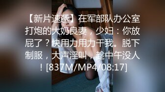 【新片速遞】在军部队办公室打炮的大奶良妻，少妇：你放屁了？快用力用力干我。脱下制服，大声淫叫，趁中午没人！[837M/MP4/08:17]