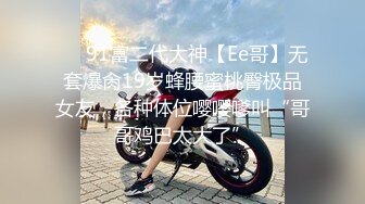 ❤️91富二代大神【Ee哥】无套爆肏19岁蜂腰蜜桃臀极品女友，各种体位嘤嘤嗲叫“哥哥鸡巴太大了”