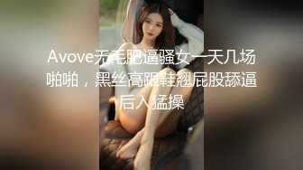 Avove无毛肥逼骚女一天几场啪啪，黑丝高跟鞋翘屁股舔逼后入猛操