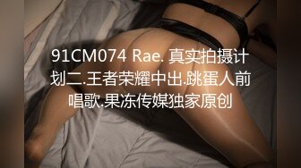 91CM074 Rae. 真实拍摄计划二.王者荣耀中出.跳蛋人前唱歌.果冻传媒独家原创