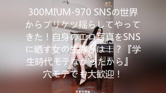 300MIUM-970 SNSの世界からプリケツ揺らしてやってきた！自身のエロ写真をSNSに晒す女の生態とは！？『学生時代モテなかったから』⇒穴モテでも大歓迎！