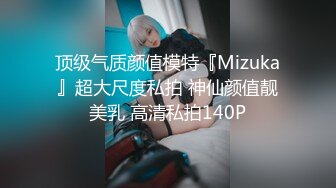 顶级气质颜值模特『Mizuka』超大尺度私拍 神仙颜值靓美乳 高清私拍140P