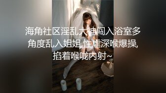 海角社区淫乱大神闯入浴室多角度乱入姐姐,性虐深喉爆操,掐着喉咙内射~