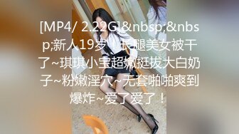 [MP4/ 2.22G]&nbsp;&nbsp;新人19岁！长腿美女被干了~琪琪小宝超嫩挺拔大白奶子~粉嫩淫穴~无套啪啪爽到爆炸~爱了爱了！