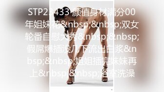 STP23433 颜值身材满分00年姐妹花&nbsp;&nbsp;双女轮番自慰大秀&nbsp;&nbsp;假屌爆插没几下流出白浆&nbsp;&nbsp;姐姐插完妹妹再上&nbsp;&nbsp;浴室洗澡