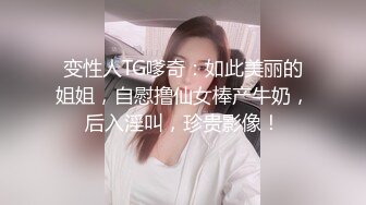 变性人TG嗲奇：如此美丽的姐姐，自慰撸仙女棒产牛奶，后入淫叫，珍贵影像！