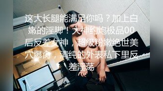 这大长腿能满足你吗？加上白嫩的淫脚！大神约炮极品00后反差女神，超级粉嫩绝世美穴爆肏，清纯的外表私下里反差淫荡