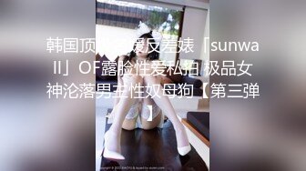 韩国顶级名媛反差婊「sunwall」OF露脸性爱私拍 极品女神沦落男主性奴母狗【第三弹】