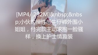 [MP4/ 292M]&nbsp;&nbsp;小伙约操性感牛仔裤外围小姐姐，付完款主动求抱一脸骚样，换上护士情趣装