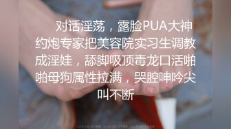 ❤️对话淫荡，露脸PUA大神约炮专家把美容院实习生调教成淫娃，舔脚吸顶毒龙口活啪啪母狗属性拉满，哭腔呻吟尖叫不断