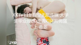 XKTV111 星空无限传媒 大学生毕业报恩 遭遇闷骚狗男强上 香菱