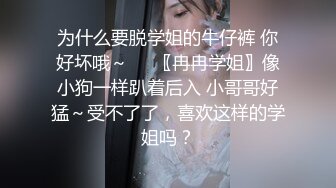 为什么要脱学姐的牛仔裤 你好坏哦～❤️〖冉冉学姐〗像小狗一样趴着后入 小哥哥好猛～受不了了，喜欢这样的学姐吗？