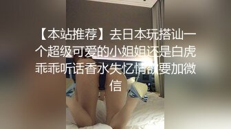 【本站推荐】去日本玩搭讪一个超级可爱的小姐姐还是白虎乖乖听话香水失忆情欲要加微信