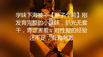 学妹下海被干【萝了个莉】刚发育完整的小妹妹，扒光无套干，青涩害羞，对性爱的经验还不足，有趣刺激