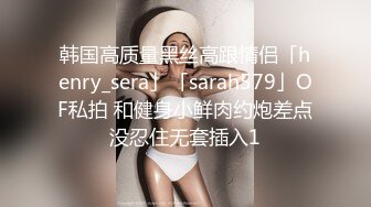 韩国高质量黑丝高跟情侣「henry_sera」「sarah579」OF私拍 和健身小鲜肉约炮差点没忍住无套插入1