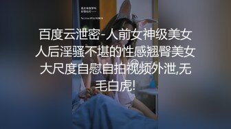 百度云泄密-人前女神级美女人后淫骚不堪的性感翘臀美女大尺度自慰自拍视频外泄,无毛白虎!