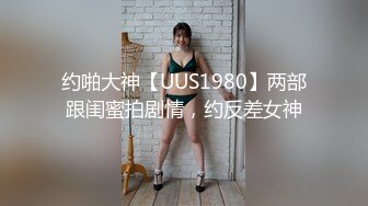 约啪大神【UUS1980】两部跟闺蜜拍剧情，约反差女神