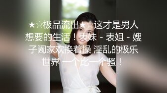 ★☆极品流出★☆这才是男人想要的生活！表妹 - 表姐 - 嫂子阖家欢换着操 淫乱的极乐世界 一个比一个骚！