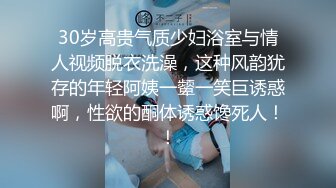 30岁高贵气质少妇浴室与情人视频脱衣洗澡，这种风韵犹存的年轻阿姨一颦一笑巨诱惑啊，性欲的酮体诱惑馋死人！！