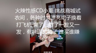 火辣性感CD小薰 挑战商城试衣间，各种时尚漂亮裙子换着打飞机 爽了，射了一发又一发，有味道的裙子 谁买谁赚了....