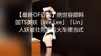 【最新OF订阅】绝世容颜韩国TS美妖「Lee Lee」「Lin」 人妖被壮男酒后火车便当式爆操