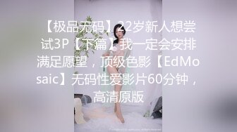 【极品无码】22岁新人想尝试3P【下篇】我一定会安排满足愿望，顶级色影【EdMosaic】无码性爱影片60分钟，高清原版