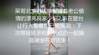 呆哥北京酒店爆操背着老公偷情的漂亮良家少妇2,趴在窗台让行人看着自己被操,说：下次带妹妹来给她下点药一起操.高潮全在对话里！