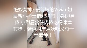 绝妙女神~爱丝袜的Vivian姐 最新小护士情趣打闹，身材特棒 小烈唇含住肉棒吃得津津有味，骑乘叫床声妖艳又有一丝清纯！