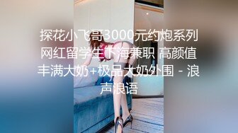 探花小飞哥3000元约炮系列网红留学生下海兼职 高颜值丰满大奶+极品大奶外围 - 浪声浪语