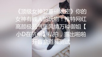 《顶级女神??重磅泄密》你的女神有钱人的玩物！推特网红高颜极品气质风情万种御姐【小D在杭州】私拍，露出啪啪开盲盒道具测试