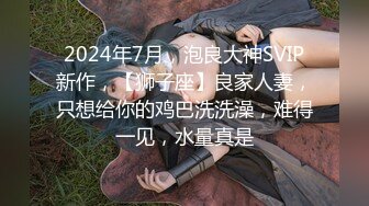 2024年7月，泡良大神SVIP新作，【狮子座】良家人妻，只想给你的鸡巴洗洗澡，难得一见，水量真是