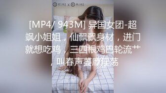 [MP4/ 943M] 异国女团-超飒小姐姐，仙飘飘身材，进门就想吃鸡，三四根鸡巴轮流艹，叫春声萎靡淫荡