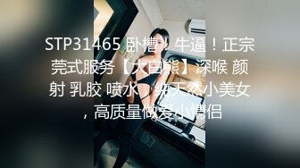 STP31465 卧槽！牛逼！正宗莞式服务【大白熊】深喉 颜射 乳胶 喷水，纯天然小美女，高质量做爱小情侣