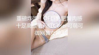 重磅炸弹！OF巨乳肥臀肉感十足高颜值网红Coser可萌可御网黄女神3