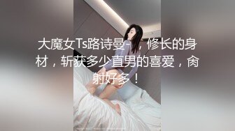 大魔女Ts路诗曼- ，修长的身材，斩获多少直男的喜爱，肏射好多！