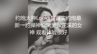 约炮大神Looks哥真实约炮最新→约操神似演员张芷溪的女神 观看体验很好