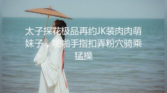 太子探花极品再约JK装肉肉萌妹子，啪啪手指扣弄粉穴骑乘猛操