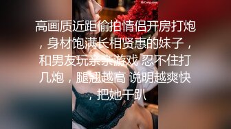 高画质近距偷拍情侣开房打炮，身材饱满长相贤惠的妹子，和男友玩亲亲游戏 忍不住打几炮，腿翘越高 说明越爽快，把她干趴