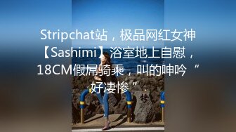 Stripchat站，极品网红女神【Sashimi】浴室地上自慰，18CM假屌骑乘，叫的呻吟“好凄惨 ”