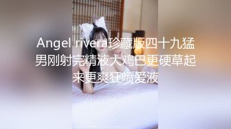 Angel rivera珍藏版四十九猛男刚射完精液大鸡巴更硬草起来更爽狂喷爱液