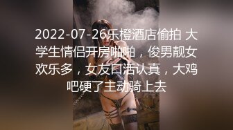 2022-07-26乐橙酒店偷拍 大学生情侣开房啪啪，俊男靓女欢乐多，女友口活认真，大鸡吧硬了主动骑上去