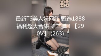 最新TS美人妖网红 甄选1888福利超大合集 第二弹！【290V】 (263)