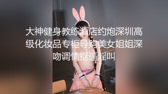 大神健身教练酒店约炮深圳高级化妆品专柜导购美女姐姐深吻调情抠逼淫叫