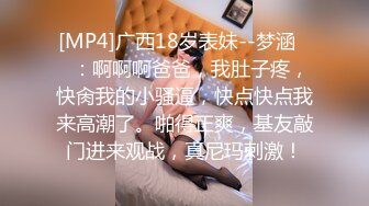 [MP4]广西18岁表妹--梦涵❤️：啊啊啊爸爸，我肚子疼，快肏我的小骚逼，快点快点我来高潮了。啪得正爽，基友敲门进来观战，真尼玛刺激！