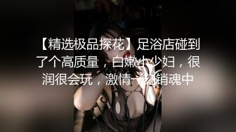 【精选极品探花】足浴店碰到了个高质量，白嫩小少妇，很润很会玩，激情一刻销魂中