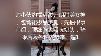 帅小伙约操活泼开朗甜美女神，包臀裙极品美腿，先抽根事前烟，腰细胸大吸吮奶头，骑乘后入各种姿势来一遍1