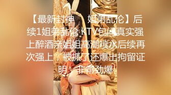 【最新封神❤️姐弟乱伦】后续1姐弟乱伦 KTV包间真实强上醉酒亲姐姐高潮喷水后续再次强上，被抓了还爆出拘留证明，非常劲爆