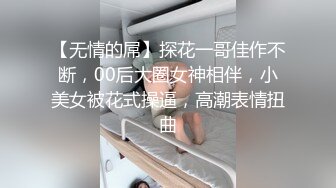 【无情的屌】探花一哥佳作不断，00后大圈女神相伴，小美女被花式操逼，高潮表情扭曲