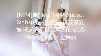 [MP4]偷拍客户服务&nbsp;&nbsp;短裙没穿内裤按摩乳推 翘起大屁股舔屌&nbsp;&nbsp;骑乘插入猛操后