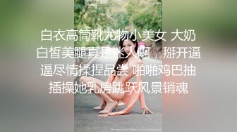 白衣高筒靴尤物小美女 大奶白皙美腿真是迷人啊，掰开逼逼尽情揉捏品尝 啪啪鸡巴抽插操她乳房跳跃风景销魂